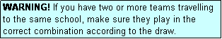 Text Box: WARNING! If you have two or more teams travelling to the same school, make sure they play in the correct combination according to the draw.