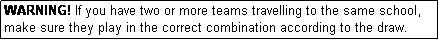 Text Box: WARNING! If you have two or more teams travelling to the same school, make sure they play in the correct combination according to the draw.