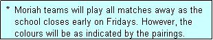 Text Box:  *  Moriah teams will play all matches away as the
    school closes early on Fridays. However, the
    colours will be as indicated by the pairings.