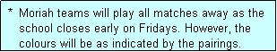Text Box:  *  Moriah teams will play all matches away as the
    school closes early on Fridays. However, the
    colours will be as indicated by the pairings.