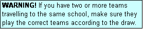 Text Box: WARNING! If you have two or more teams travelling to the same school, make sure they play the correct teams according to the draw.