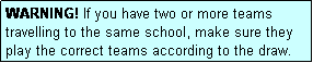 Text Box: WARNING! If you have two or more teams travelling to the same school, make sure they play the correct teams according to the draw.