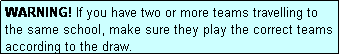 Text Box: WARNING! If you have two or more teams travelling to the same school, make sure they play the correct teams according to the draw.