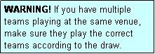 Text Box: WARNING! If you have multiple teams playing at the same venue, make sure they play the correct teams according to the draw.