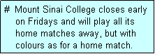 Text Box: #  Mount Sinai College closes early
    on Fridays and will play all its
    home matches away, but with
    colours as for a home match. 