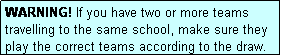 Text Box: WARNING! If you have two or more teams travelling to the same school, make sure they play the correct teams according to the draw.