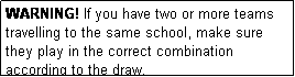 Text Box: WARNING! If you have two or more teams travelling to the same school, make sure they play in the correct combination according to the draw.