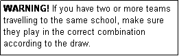 Text Box: WARNING! If you have two or more teams travelling to the same school, make sure they play in the correct combination according to the draw.