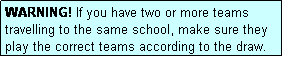 Text Box: WARNING! If you have two or more teams travelling to the same school, make sure they play the correct teams according to the draw.