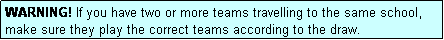 Text Box: WARNING! If you have two or more teams travelling to the same school, make sure they play the correct teams according to the draw.