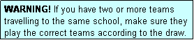 Text Box: WARNING! If you have two or more teams travelling to the same school, make sure they play the correct teams according to the draw.