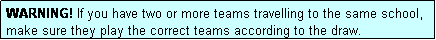 Text Box: WARNING! If you have two or more teams travelling to the same school, make sure they play the correct teams according to the draw.