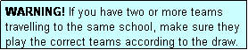 Text Box: WARNING! If you have two or more teams travelling to the same school, make sure they play the correct teams according to the draw.