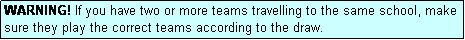 Text Box: WARNING! If you have two or more teams travelling to the same school, make sure they play the correct teams according to the draw.