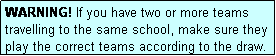 Text Box: WARNING! If you have two or more teams travelling to the same school, make sure they play the correct teams according to the draw.