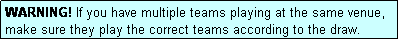 Text Box: WARNING! If you have multiple teams playing at the same venue, make sure they play the correct teams according to the draw.