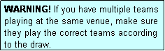 Text Box: WARNING! If you have multiple teams playing at the same venue, make sure they play the correct teams according to the draw.