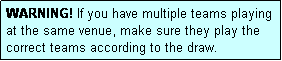 Text Box: WARNING! If you have multiple teams playing at the same venue, make sure they play the correct teams according to the draw.