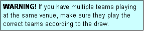 Text Box: WARNING! If you have multiple teams playing at the same venue, make sure they play the correct teams according to the draw.