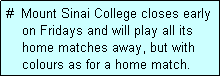 Text Box: #  Mount Sinai College closes early
    on Fridays and will play all its
    home matches away, but with
    colours as for a home match. 