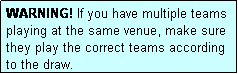 Text Box: WARNING! If you have multiple teams playing at the same venue, make sure they play the correct teams according to the draw.