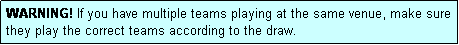 Text Box: WARNING! If you have multiple teams playing at the same venue, make sure they play the correct teams according to the draw.