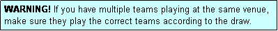 Text Box: WARNING! If you have multiple teams playing at the same venue, make sure they play the correct teams according to the draw.