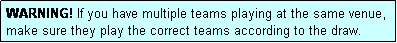 Text Box: WARNING! If you have multiple teams playing at the same venue, make sure they play the correct teams according to the draw.