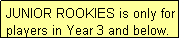 Text Box: JUNIOR ROOKIES is only for players in Year 3 and below.