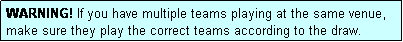 Text Box: WARNING! If you have multiple teams playing at the same venue, make sure they play the correct teams according to the draw.