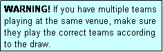 Text Box: WARNING! If you have multiple teams playing at the same venue, make sure they play the correct teams according to the draw.