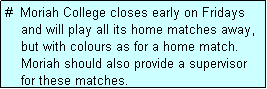 Text Box: #  Moriah College closes early on Fridays
    and will play all its home matches away,
    but with colours as for a home match.
    Moriah should also provide a supervisor
    for these matches. 