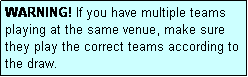 Text Box: WARNING! If you have multiple teams playing at the same venue, make sure they play the correct teams according to the draw.