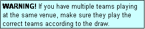 Text Box: WARNING! If you have multiple teams playing at the same venue, make sure they play the correct teams according to the draw.