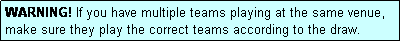 Text Box: WARNING! If you have multiple teams playing at the same venue, make sure they play the correct teams according to the draw.