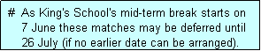 Text Box:  #  As King's School's mid-term break starts on
     7 June these matches may be deferred until
     26 July (if no earlier date can be arranged).