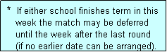 Text Box:  *  If either school finishes term in this
    week the match may be deferred 
    until the week after the last round
    (if no earlier date can be arranged).