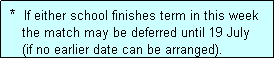 Text Box:  *  If either school finishes term in this week
    the match may be deferred until 19 July
    (if no earlier date can be arranged).