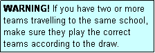 Text Box: WARNING! If you have two or more teams travelling to the same school, make sure they play the correct teams according to the draw.