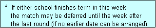 Text Box:  *  If either school finishes term in this week
    the match may be deferred until the week after
    the last round (if no earlier date can be arranged).