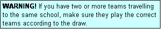 Text Box: WARNING! If you have two or more teams travelling to the same school, make sure they play the correct teams according to the draw.