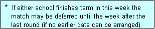 Text Box:  *  If either school finishes term in this week the
    match may be deferred until the week after the
    last round (if no earlier date can be arranged).