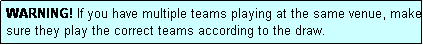 Text Box: WARNING! If you have multiple teams playing at the same venue, make sure they play the correct teams according to the draw.