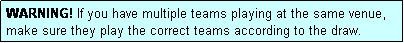 Text Box: WARNING! If you have multiple teams playing at the same venue, make sure they play the correct teams according to the draw.