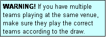 Text Box: WARNING! If you have multiple teams playing at the same venue, make sure they play the correct teams according to the draw.