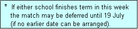 Text Box:  *  If either school finishes term in this week
    the match may be deferred until 19 July
    (if no earlier date can be arranged).