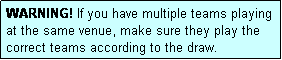 Text Box: WARNING! If you have multiple teams playing at the same venue, make sure they play the correct teams according to the draw.