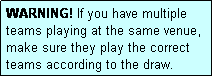 Text Box: WARNING! If you have multiple teams playing at the same venue, make sure they play the correct teams according to the draw.