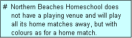 Text Box: #  Northern Beaches Homeschool does
    not have a playing venue and will play
    all its home matches away, but with
    colours as for a home match.