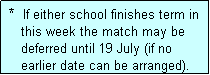 Text Box:  *  If either school finishes term in
    this week the match may be
    deferred until 19 July (if no
    earlier date can be arranged).